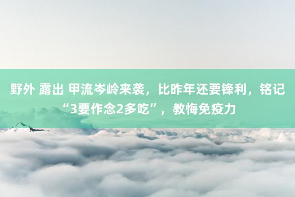 野外 露出 甲流岑岭来袭，比昨年还要锋利，铭记“3要作念2多吃”，教悔免疫力