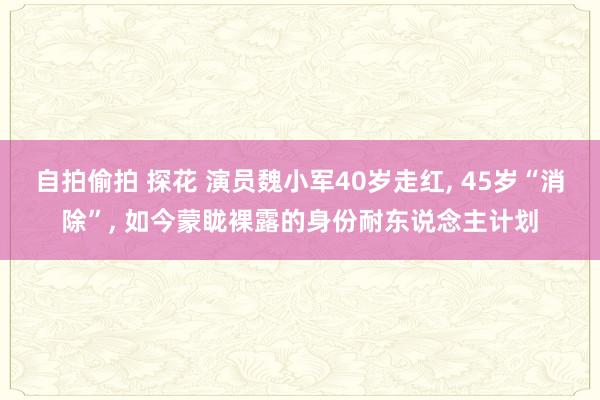 自拍偷拍 探花 演员魏小军40岁走红， 45岁“消除”， 如今蒙眬裸露的身份耐东说念主计划