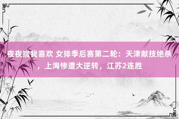 夜夜撸我喜欢 女排季后赛第二轮：天津献技绝杀，上海惨遭大逆转，江苏2连胜