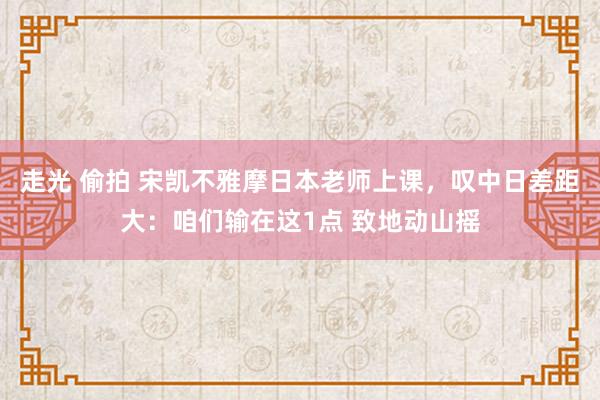 走光 偷拍 宋凯不雅摩日本老师上课，叹中日差距大：咱们输在这1点 致地动山摇