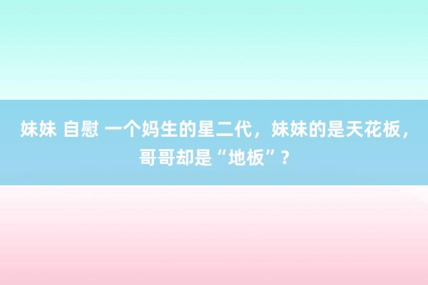 妹妹 自慰 一个妈生的星二代，妹妹的是天花板，哥哥却是“地板”？