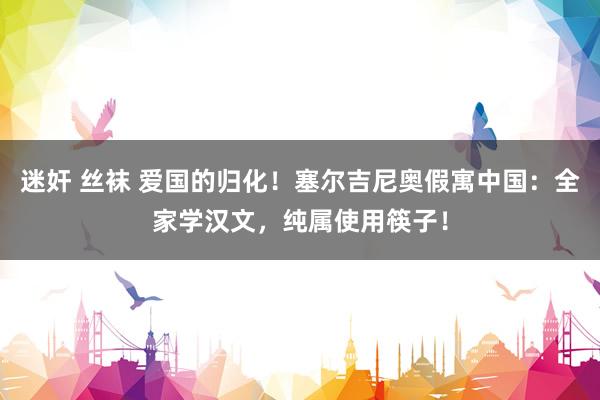迷奸 丝袜 爱国的归化！塞尔吉尼奥假寓中国：全家学汉文，纯属使用筷子！
