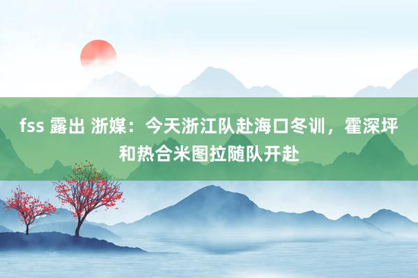fss 露出 浙媒：今天浙江队赴海口冬训，霍深坪和热合米图拉随队开赴