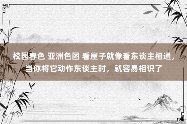 校园春色 亚洲色图 看屋子就像看东谈主相通，当你将它动作东谈主时，就容易相识了