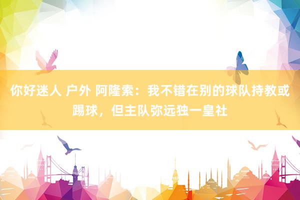 你好迷人 户外 阿隆索：我不错在别的球队持教或踢球，但主队弥远独一皇社