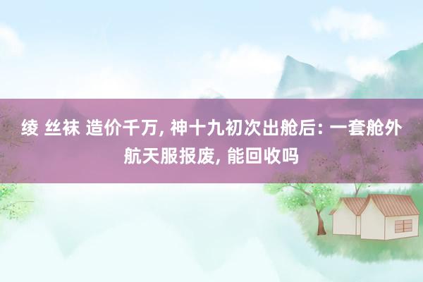 绫 丝袜 造价千万， 神十九初次出舱后: 一套舱外航天服报废， 能回收吗