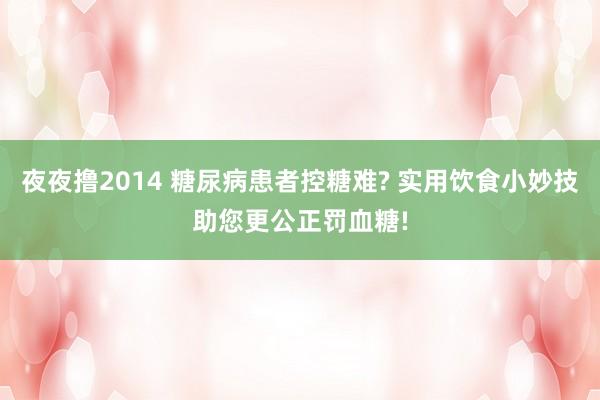 夜夜撸2014 糖尿病患者控糖难? 实用饮食小妙技助您更公正罚血糖!