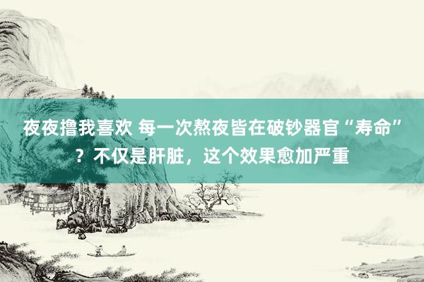 夜夜撸我喜欢 每一次熬夜皆在破钞器官“寿命”？不仅是肝脏，这个效果愈加严重