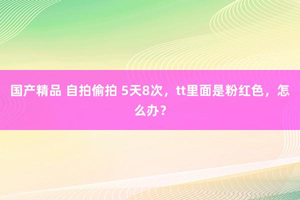 国产精品 自拍偷拍 5天8次，tt里面是粉红色，怎么办？