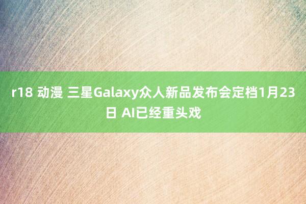 r18 动漫 三星Galaxy众人新品发布会定档1月23日 AI已经重头戏