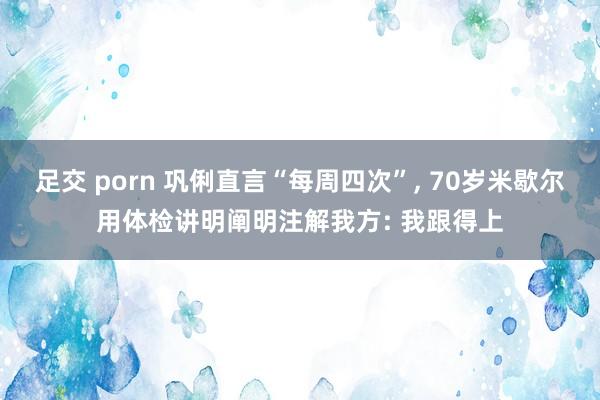 足交 porn 巩俐直言“每周四次”， 70岁米歇尔用体检讲明阐明注解我方: 我跟得上