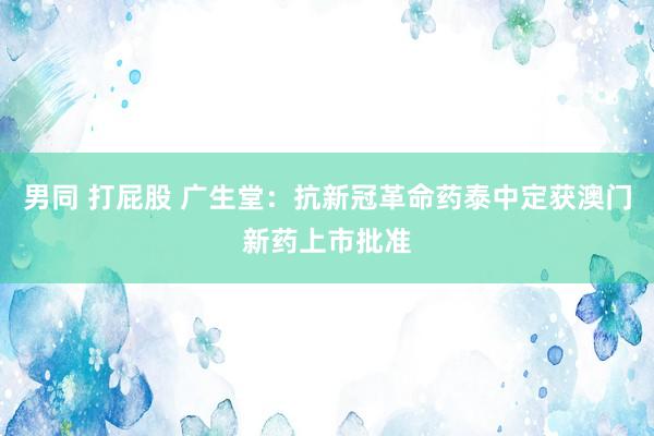 男同 打屁股 广生堂：抗新冠革命药泰中定获澳门新药上市批准