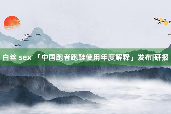白丝 sex 「中国跑者跑鞋使用年度解释」发布|研报