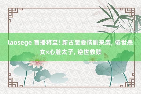 laosege 首播将至! 新古装爱情剧来袭， 倦世恶女×心脏太子， 逆世救赎