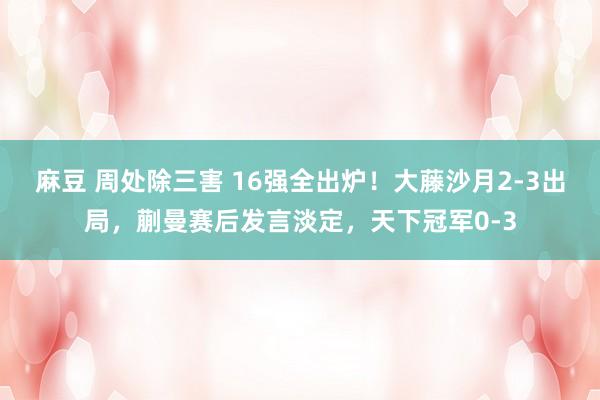 麻豆 周处除三害 16强全出炉！大藤沙月2-3出局，蒯曼赛后发言淡定，天下冠军0-3