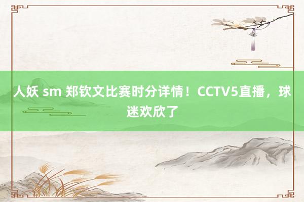 人妖 sm 郑钦文比赛时分详情！CCTV5直播，球迷欢欣了
