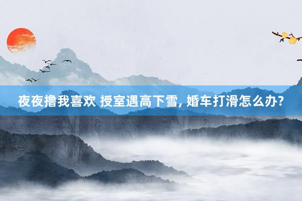夜夜撸我喜欢 授室遇高下雪， 婚车打滑怎么办?