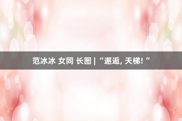 范冰冰 女同 长图 | “邂逅， 天梯! ”
