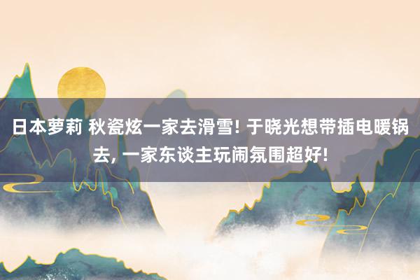 日本萝莉 秋瓷炫一家去滑雪! 于晓光想带插电暖锅去， 一家东谈主玩闹氛围超好!