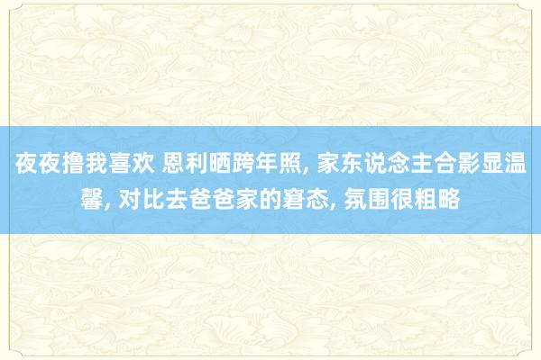 夜夜撸我喜欢 恩利晒跨年照， 家东说念主合影显温馨， 对比去爸爸家的窘态， 氛围很粗略