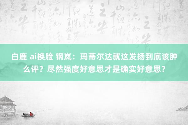 白鹿 ai换脸 钢岚：玛蒂尔达就这发扬到底该肿么评？尽然强度好意思才是确实好意思？
