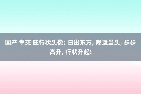 国产 拳交 旺行状头像: 日出东方， 隆运当头， 步步高升， 行状升起!
