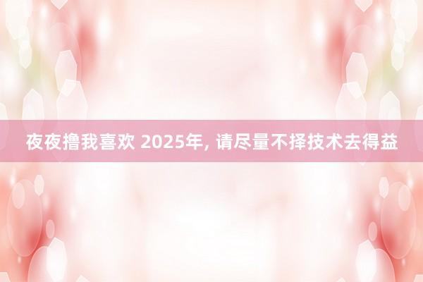 夜夜撸我喜欢 2025年， 请尽量不择技术去得益