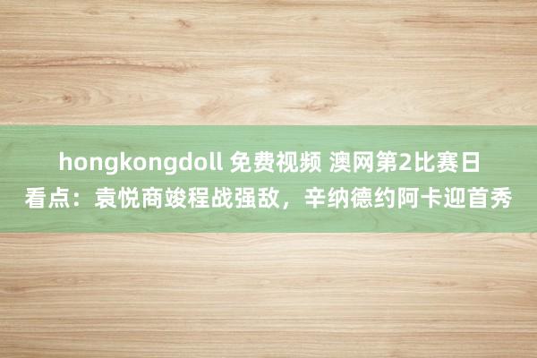 hongkongdoll 免费视频 澳网第2比赛日看点：袁悦商竣程战强敌，辛纳德约阿卡迎首秀