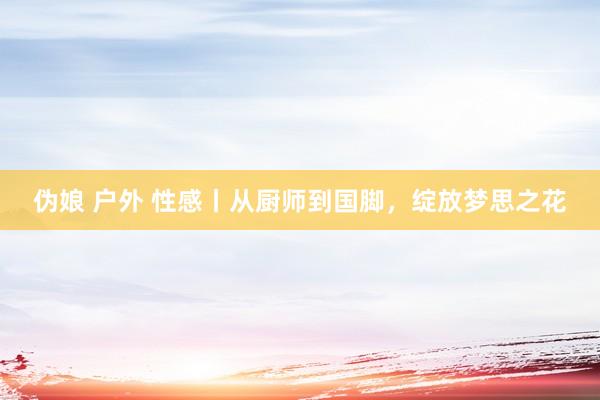 伪娘 户外 性感丨从厨师到国脚，绽放梦思之花