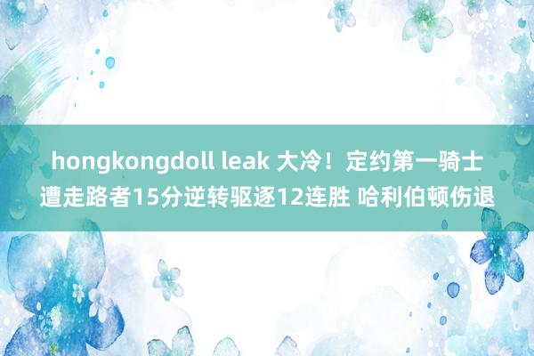 hongkongdoll leak 大冷！定约第一骑士遭走路者15分逆转驱逐12连胜 哈利伯顿伤退