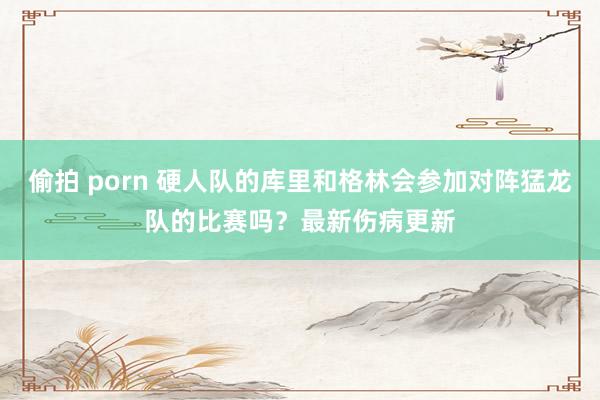 偷拍 porn 硬人队的库里和格林会参加对阵猛龙队的比赛吗？最新伤病更新
