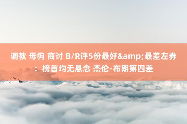 调教 母狗 商讨 B/R评5份最好&最差左券：榜首均无悬念 杰伦-布朗第四差