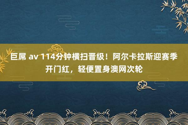巨屌 av 114分钟横扫晋级！阿尔卡拉斯迎赛季开门红，轻便置身澳网次轮