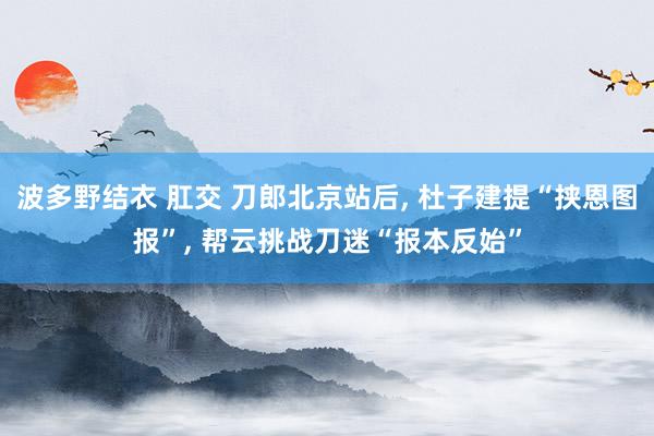 波多野结衣 肛交 刀郎北京站后， 杜子建提“挟恩图报”， 帮云挑战刀迷“报本反始”