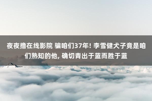 夜夜撸在线影院 骗咱们37年! 李雪健犬子竟是咱们熟知的他， 确切青出于蓝而胜于蓝
