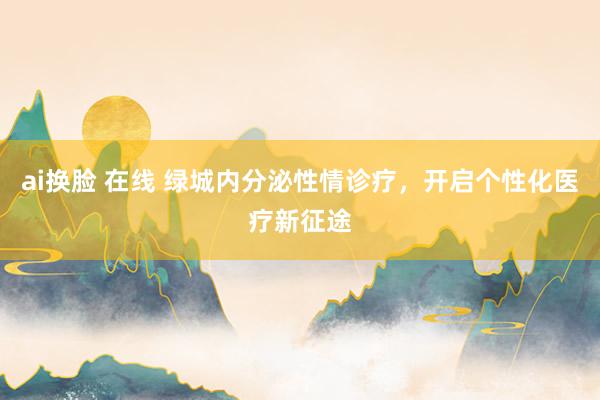 ai换脸 在线 绿城内分泌性情诊疗，开启个性化医疗新征途