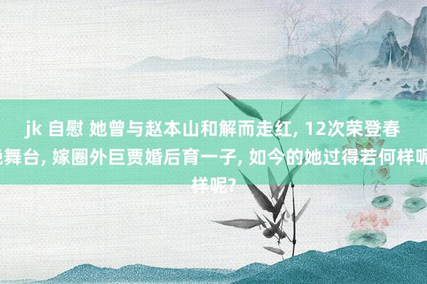 jk 自慰 她曾与赵本山和解而走红， 12次荣登春晚舞台， 嫁圈外巨贾婚后育一子， 如今的她过得若何样呢?