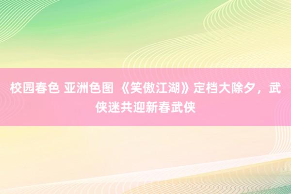 校园春色 亚洲色图 《笑傲江湖》定档大除夕,武侠迷共迎新春武侠