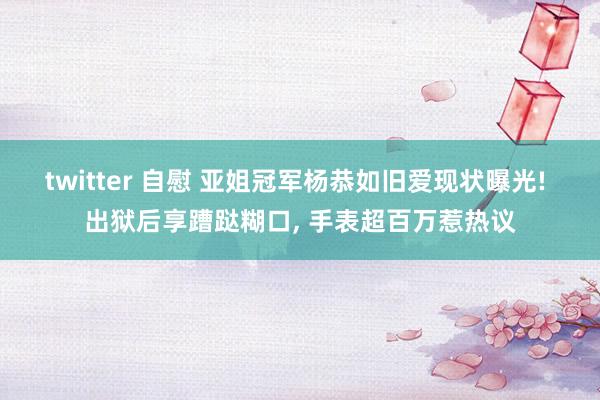 twitter 自慰 亚姐冠军杨恭如旧爱现状曝光! 出狱后享蹧跶糊口， 手表超百万惹热议