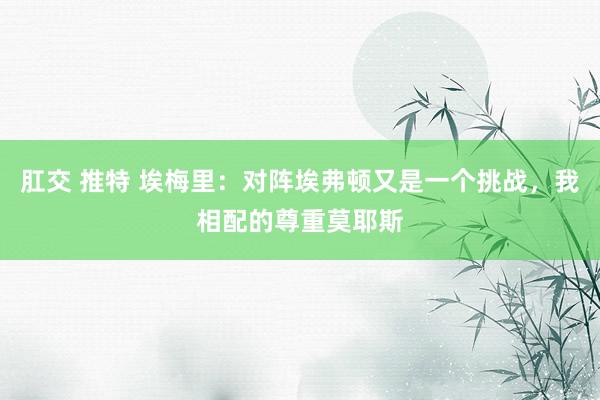 肛交 推特 埃梅里：对阵埃弗顿又是一个挑战，我相配的尊重莫耶斯