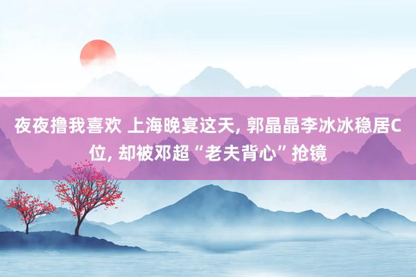 夜夜撸我喜欢 上海晚宴这天， 郭晶晶李冰冰稳居C位， 却被邓超“老夫背心”抢镜
