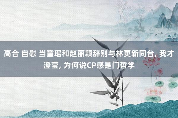 高合 自慰 当童瑶和赵丽颖辞别与林更新同台， 我才澄莹， 为何说CP感是门哲学