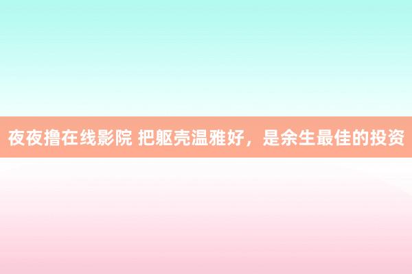 夜夜撸在线影院 把躯壳温雅好，是余生最佳的投资