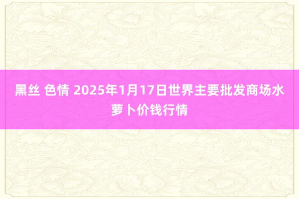 黑丝 色情 2025年1月17日世界主要批发商场水萝卜价钱行情