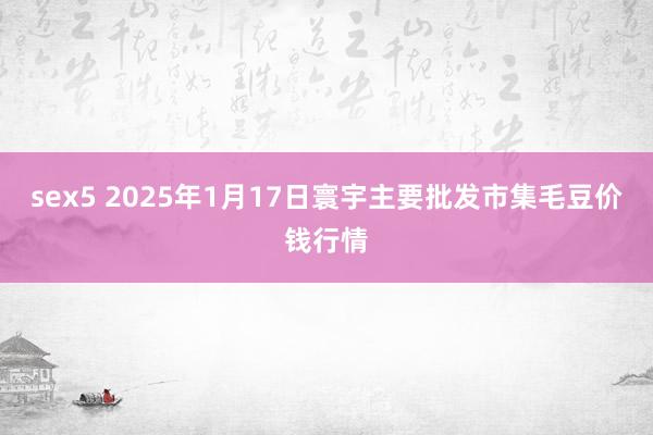 sex5 2025年1月17日寰宇主要批发市集毛豆价钱行情