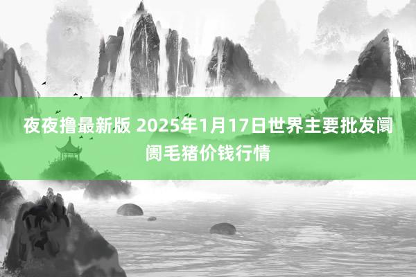 夜夜撸最新版 2025年1月17日世界主要批发阛阓毛猪价钱行情