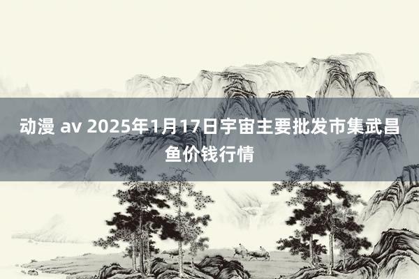 动漫 av 2025年1月17日宇宙主要批发市集武昌鱼价钱行情