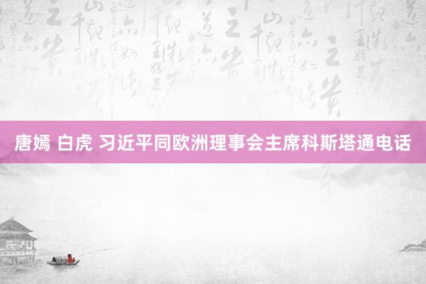 唐嫣 白虎 习近平同欧洲理事会主席科斯塔通电话