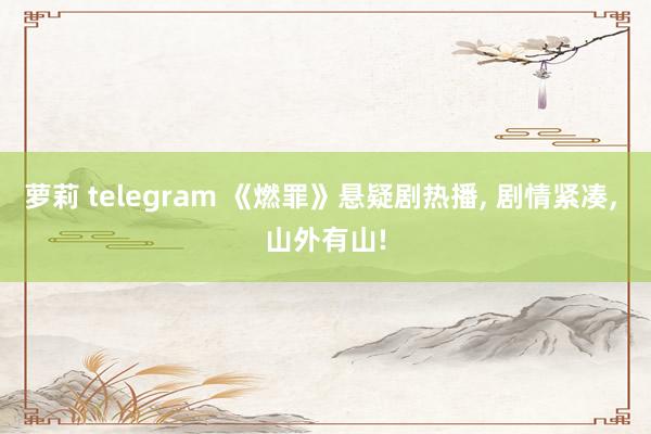 萝莉 telegram 《燃罪》悬疑剧热播， 剧情紧凑， 山外有山!