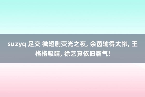 suzyq 足交 微短剧荧光之夜， 余茵输得太惨， 王格格吸睛， 徐艺真依旧霸气!
